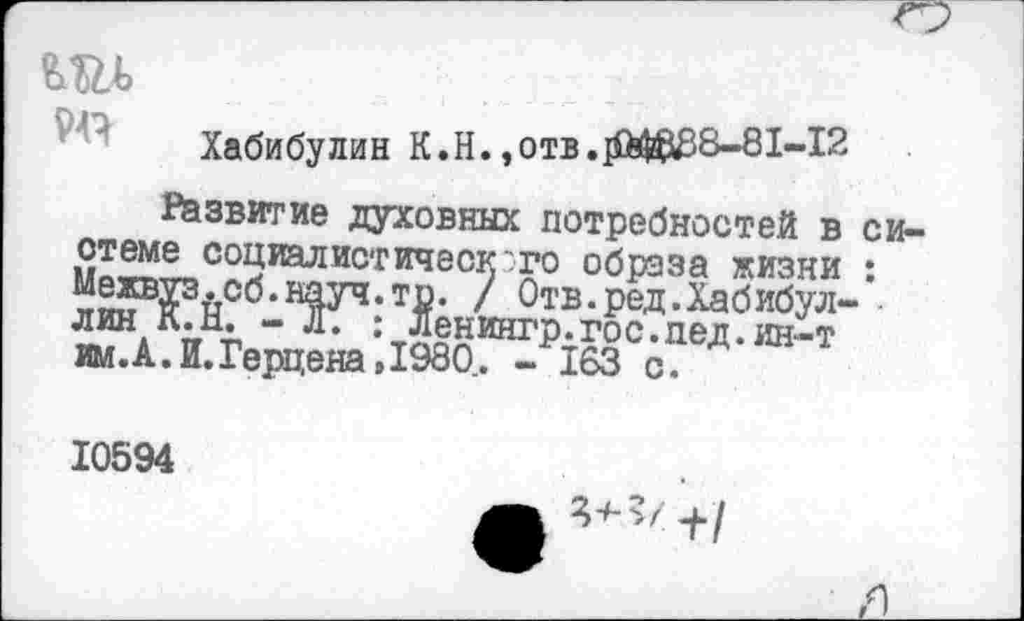 ﻿
Хабибулин К.Н.,отв.]фШ88-81-12
Развитие духовных потребностей в
Со^талистичэс}>':?0 образа жизни н^^псб*1Фч,т₽* ' Отв. ред. Хабибул-лин к.и. - л. : Ленингр.гос.пед. ин-т им.А.И.Герцена,1980. - 163 с.
си-
10594